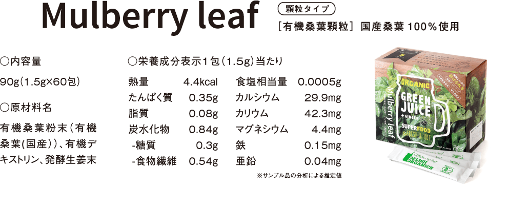 顆粒タイプ［有機桑葉顆粒］国産桑葉100％使用 ○内容量 90ｇ（1.5ｇ×60包） ○原材料名 有機桑葉粉末（有機桑葉(国産））、有機デキストリン、発酵生姜末 ○栄養成分表示1包（1.5ｇ）当たり 熱量	4.4kcal たんぱく質	0.35g 脂質	0.08g 炭水化物	0.84g -糖質	0.3g -食物繊維	0.54g 食塩相当量	0.0005g カルシウム	29.9mg カリウム	42.3mg マグネシウム	4.4mg 鉄	0.15mg 亜鉛	0.04mg