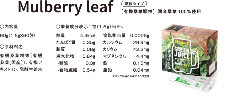 顆粒タイプ［有機桑葉顆粒］国産桑葉100％使用 ○内容量 90ｇ（1.5ｇ×60包） ○原材料名 有機桑葉粉末（有機桑葉(国産））、有機デキストリン、発酵生姜末 ○栄養成分表示1包（1.5ｇ）当たり 熱量	4.4kcal たんぱく質	0.35g 脂質	0.08g 炭水化物	0.84g -糖質	0.3g -食物繊維	0.54g 食塩相当量	0.0005g カルシウム	29.9mg カリウム	42.3mg マグネシウム	4.4mg 鉄	0.15mg 亜鉛	0.04mg