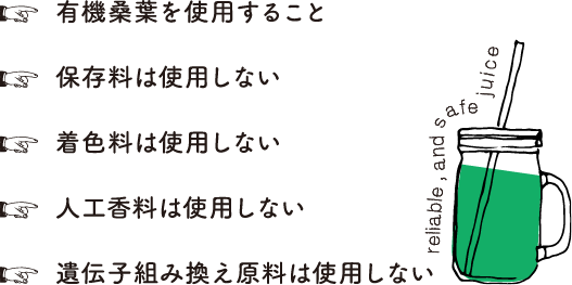 有機桑葉を使用すること 保存料は使用しない 着色料は使用しない 人工香料は使用しない 遺伝子組み換え原料は使用しない