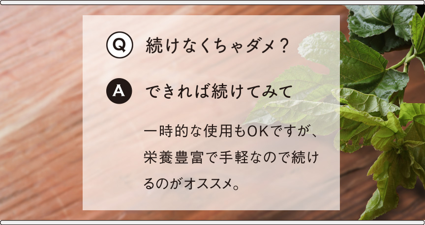 Q続けなくちゃダメ？Aできれば続けてみて 一時的な使用もOKですが、栄養豊富で手軽なので続けるのがオススメ。