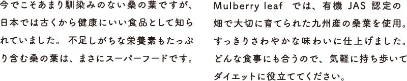 今でこそあまり馴染みのない桑の葉ですが、日本では古くから健康にいい食品として知られていました。不足しがちな栄養素もたっぷり含む桑の葉は、まさにスーパーフードです。Delish Organicsでは、有機JAS認定の畑で大切に育てられた九州産の桑葉を使用。すっきりさわやかな味わいに仕上げました。どんな食事にも合うので、気軽に持ち歩いてダイエットに役立ててください。